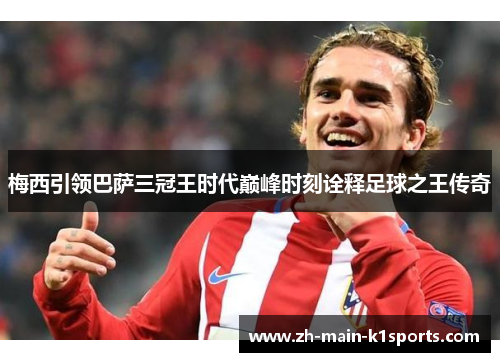 梅西引领巴萨三冠王时代巅峰时刻诠释足球之王传奇