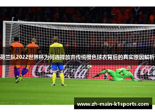 荷兰队2022世界杯为何选择放弃传统橙色球衣背后的真实原因解析