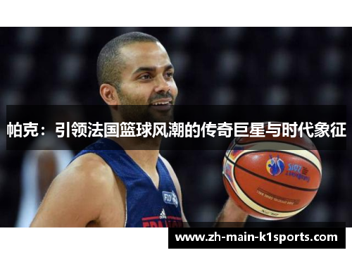 帕克:引领法国篮球风潮的传奇巨星与时代象征 帕克:引领法国篮球风潮的传奇巨星与时代象征