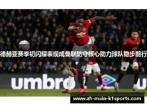 德赫亚赛季初闪耀表现成曼联防守核心助力球队稳步前行